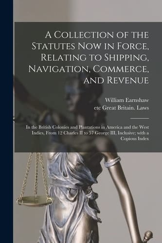 A Collection of the Statutes Now in Force, Relating to Shipping, Navigation, Commerce, and Revenue [microform] In the British Colonies and Plantations in America and the West Indies, From 12 Charles II to 57 George III, Inclusive; With a Copious Index