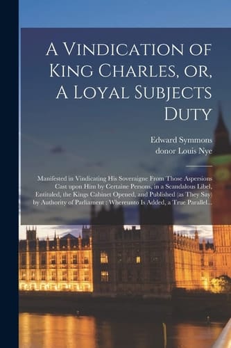 A Vindication of King Charles, Or, A Loyal Subjects Duty Manifested in Vindicating His Soveraigne From Those Aspersions Cast Upon Him by Certaine Persons, in a Scandalous Libel, Entituled, the Kings Cabinet Opened, and Published (as They Say) By...
