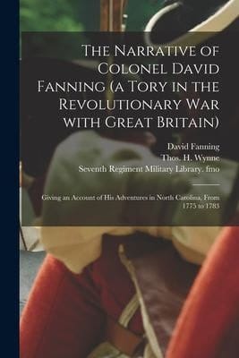 The Narrative of Colonel David Fanning (a Tory in the Revolutionary War With Great Britain) Giving an Account of His Adventures in North Carolina, From 1775 to 1783