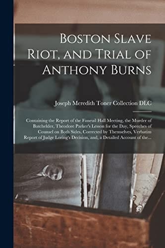Boston Slave Riot, and Trial of Anthony Burns Containing the Report of the Faneuil Hall Meeting, the Murder of Batchelder, Theodore Parker's Lesson for the Day, Speeches of Counsel on Both Sides, Corrected by Themselves, Verbatim Report of Judge...