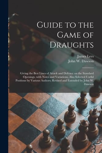 Guide to the Game of Draughts Giving the Best Lines of Attack and Defence on the Standard Openings, With Notes and Variations, Also Selected Useful Positions by Various Authors; Revised and Extended by John W. Dawson