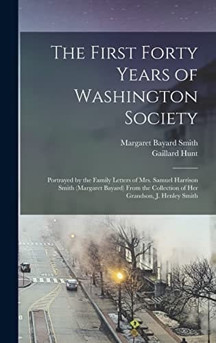 The First Forty Years of Washington Society Portrayed by the Family Letters of Mrs. Samuel Harrison Smith (Margaret Bayard) From the Collection of Her Grandson, J. Henley Smith