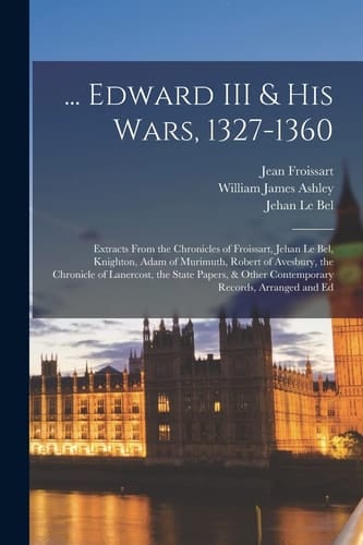 ... Edward III & His Wars, 1327-1360 Extracts From the Chronicles of Froissart, Jehan Le Bel, Knighton, Adam of Murimuth, Robert of Avesbury, the Chronicle of Lanercost, the State Papers, & Other Contemporary Records, Arranged and Ed