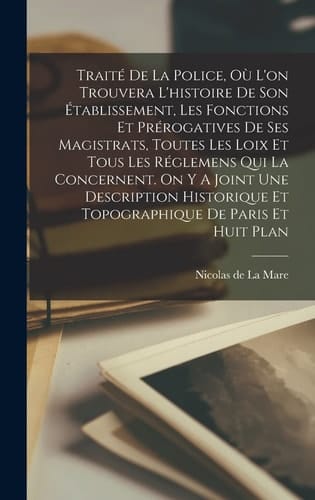 Traité De La Police, Où L'on Trouvera L'histoire De Son Établissement, Les Fonctions Et Prérogatives De Ses Magistrats, Toutes Les Loix Et Tous Les Réglemens Qui La Concernent. On Y A Joint Une Description Historique Et Topographique De Paris Et Huit Plan