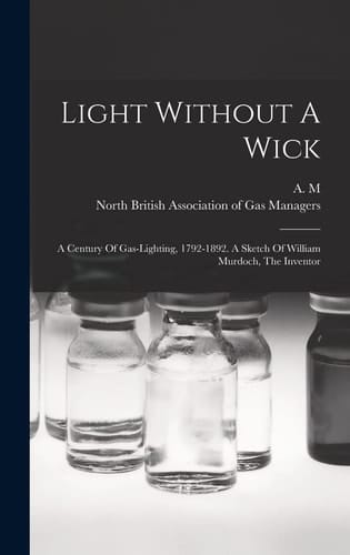 Light Without A Wick A Century Of Gas-lighting, 1792-1892. A Sketch Of William Murdoch, The Inventor