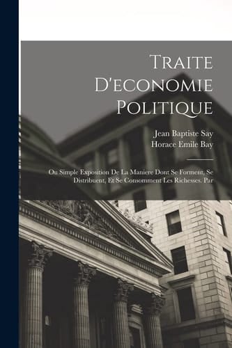 Traite D'economie Politique Ou Simple Exposition De La Maniere Dont Se Forment, Se Distribuent, Et Se Consomment Les Richesses. Par