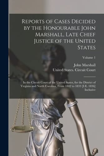 Reports of Cases Decided by the Honourable John Marshall, Late Chief Justice of the United States In the Circuit Court of the United States, for the District of Virginia and North Carolina, From 1802 to 1833 [I.E. 1836] Inclusive; Volume 1