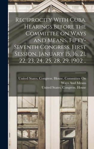 Reciprocity with Cuba. Hearings Before the Committee on Ways and Means, Fifty-Seventh Congress, First Session. January 15, 16, 21, 22, 23, 24, 25, 28, 29, 1902 . .