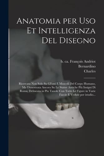 Anatomia per Uso et Intelligenza Del Disegno Ricercata Non Solo Su Gl'ossi e Muscoli Del Corpo Humano, Ma Dimostrata Ancora Su le Statue Antiche Più Insigni Di Roma, Delineata in Piu Tauole con Tutte le Figure in Varie Faccie e Vedute per Istudio...