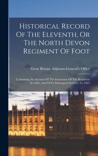 Historical Record Of The Eleventh, Or The North Devon Regiment Of Foot Containing An Account Of The Formation Of The Regiment In 1685, And Of Its Subsequent Services To 1845