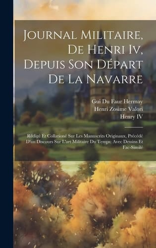 Journal Militaire, De Henri Iv, Depuis Son Départ De La Navarre Rédigé Et Collationé Sur Les Manuscrits Originaux, Précédé D'un Discours Sur L'art Militaire Du Temps; Avec Dessins Et Fac-Similé