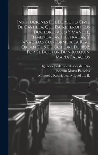 Instituciones del derecho civil de Castilla, que escribieron los doctores Asso y Manuel, enmendadas, ilustradas, y añadidas conforme á la Real órden d