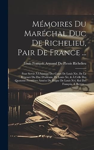 Mémoires Du Maréchal Duc De Richelieu, Pair De France ... Pour Servir À L'histoire Des Cours De Louis Xiv, De La Régence Du Duc D'orléans, De Louis Xv, & À Celle Des Quatorze Premières Années Du Règne De Louis Xvi, Roi Des François, & Restau...