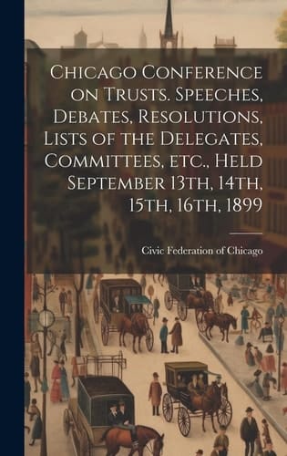 Chicago Conference on Trusts. Speeches, Debates, Resolutions, Lists of the Delegates, Committees, Etc., Held September 13th, 14th, 15th, 16th, 1899