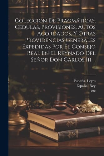 Coleccion De Pragmáticas, Cedulas, Provisiones, Autos Acordados, Y Otras Providencias Generales Expedidas Por El Consejo Real En El Reynado Del Señor Don Carlos Iii ...