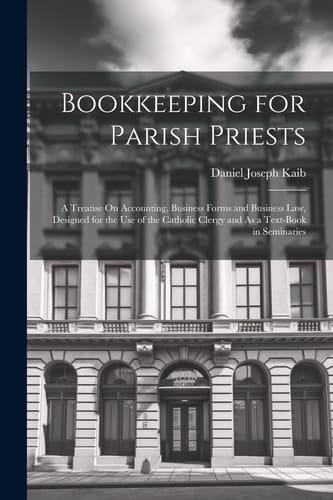 Bookkeeping for Parish Priests A Treatise On Accounting, Business Forms and Business Law, Designed for the Use of the Catholic Clergy and As a Text-Book in Seminaries