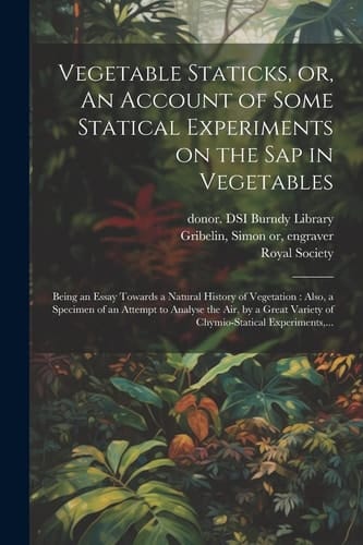 Vegetable Staticks, Or, An Account of Some Statical Experiments on the Sap in Vegetables Being an Essay Towards a Natural History of Vegetation: Also, a Specimen of an Attempt to Analyse the Air, by a Great Variety of Chymio-statical Experiments, ...