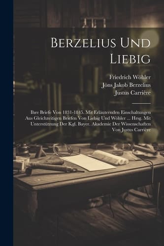 Berzelius Und Liebig Ihre Briefe Von 1831-1845. Mit Erläuternden Einschaltungen Aus Gleichzeitigen Briefen Von Liebig Und Wöhler ... Hrsg. Mit Unterstützung Der Kgl. Bayer. Akademie Der Wissenschaften Von Justus Carrière