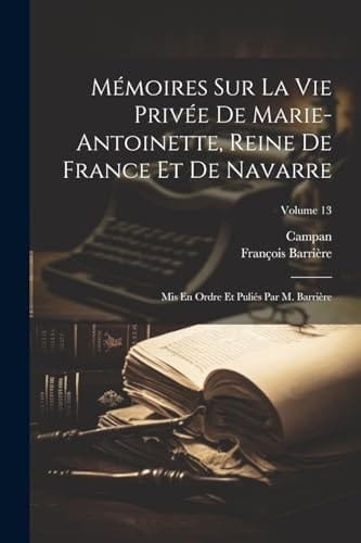 Mémoires Sur La Vie Privée De Marie-Antoinette, Reine De France Et De Navarre Mis En Ordre Et Puliés Par M. Barrière; Volume 13