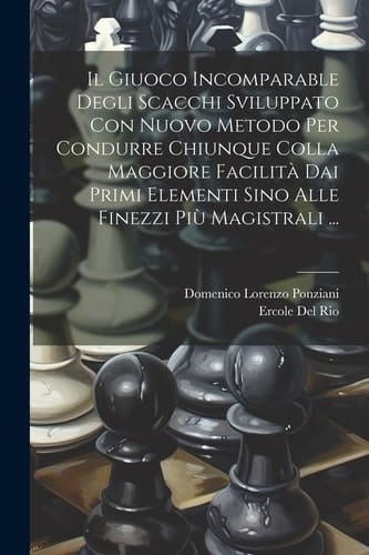 Il Giuoco Incomparable Degli Scacchi Sviluppato Con Nuovo Metodo Per Condurre Chiunque Colla Maggiore Facilità Dai Primi Elementi Sino Alle Finezzi Più Magistrali ...