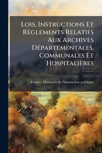 Lois, Instructions Et Règlements Relatifs Aux Archives DÃ(c)partementales, Communales Et Hospitalières