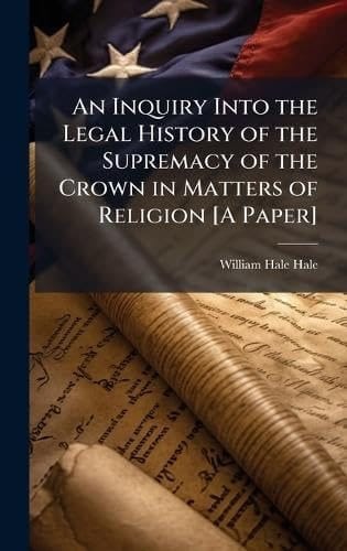 An Inquiry Into the Legal History of the Supremacy of the Crown in Matters of Religion [a Paper]
