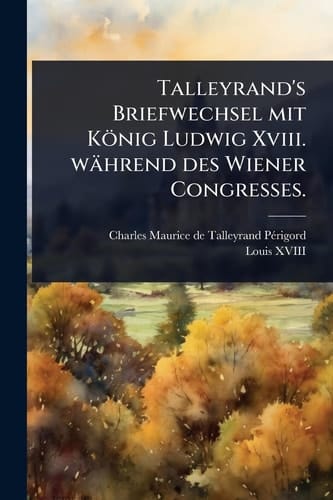 Talleyrand's Briefwechsel mit König Ludwig Xviii. während des Wiener Congresses.