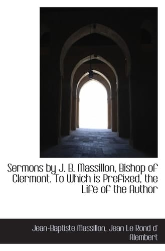 Sermons by J. B. Massillon, Bishop of Clermont. To Which is Prefixed, the Life of the Author