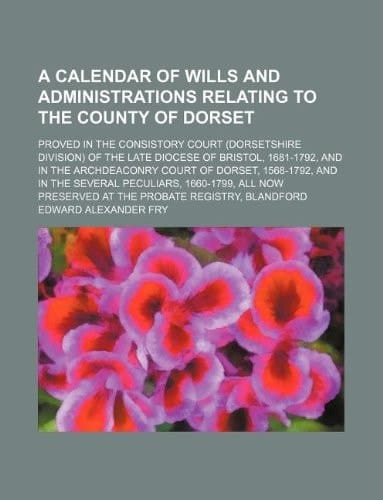 A calendar of wills and administrations relating to the county of Dorset; proved in the Consistory Court (Dorsetshire Division) of the late diocese of ... 1568-1792, and in the several peculiars, 16