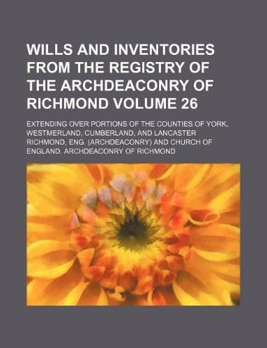 Wills and inventories from the registry of the archdeaconry of Richmond Volume 26; extending over portions of the counties of York, Westmerland, Cumberland, and Lancaster