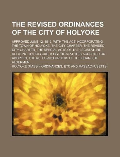 The revised ordinances of the city of Holyoke; Approved June 12, 1913. With the act incorporating the town of Holyoke, the city charter, the revised ... Holyoke, a list of statutes accepted or adop