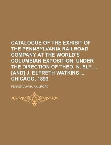 Catalogue of the exhibit of the Pennsylvania railroad company at the World's Columbian exposition, under the direction of Theo. N. Ely [and] J. Elfreth Watkins Chicago, 1893