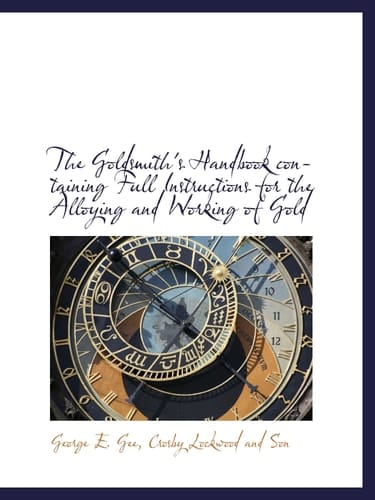 The Goldsmith's Handbook containing Full Instructions for the Alloying and Working of Gold
