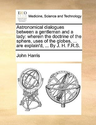 Astronomical dialogues between a gentleman and a lady: wherein the doctrine of the sphere, uses of the globes, ... are explain'd, ... By J. H. F.R.S.
