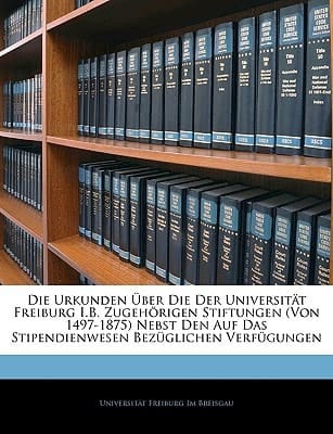 Die Urkunden über die der Universität Freiburg i.B. zugehörigen Stiftungen (Von 1497-1875). (German Edition)