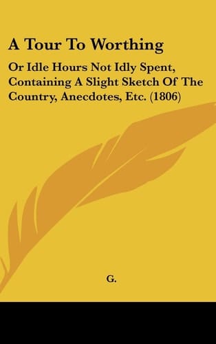 A Tour to Worthing: Or Idle Hours Not Idly Spent, Containing a Slight Sketch of the Country, Anecdotes, Etc. (1806)