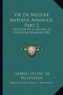 Vie De Messire Antoine Arnauld, Part 2: Docteur De La Maison Et Societe De Sorbone (1782) (French Edition)
