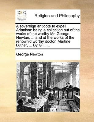 A sovereign antidote to expell Arianism: being a collection out of the works of the worthy Mr. George Newton, ... and of the works of the renown'd worthy doctor, Martine Luther, ... By G. I. ...