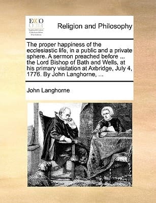 The proper happiness of the ecclesiastic life, in a public and a private sphere. A sermon preached before ... the Lord Bishop of Bath and Wells, at ... July 4, 1776. By John Langhorne, ...