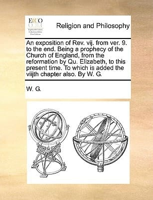An exposition of Rev. vij. from ver. 9. to the end. Being a prophecy of the Church of England, from the reformation by Qu. Elizabeth, to this present ... is added the viijth chapter also. By W. G.
