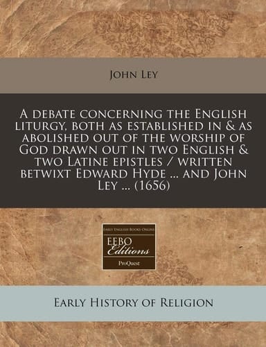 A debate concerning the English liturgy, both as established in & as abolished out of the worship of God drawn out in two English & two Latine ... Edward Hyde ... and John Ley ... (1656)
