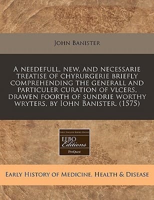 A needefull, new, and necessarie treatise of chyrurgerie briefly comprehending the generall and particuler curation of vlcers, drawen foorth of sundrie worthy wryters, by Iohn Banister. (1575)