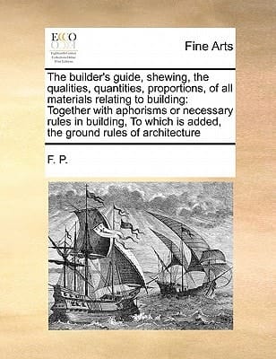 The builder's guide, shewing, the qualities, quantities, proportions, of all materials relating to building: Together with aphorisms or necessary ... is added, the ground rules of architecture