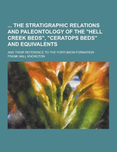 The Stratigraphic Relations and Paleontology of the Hell Creek Beds , Ceratops Beds and Equivalents; and Their Reference to the Fortunion Formation