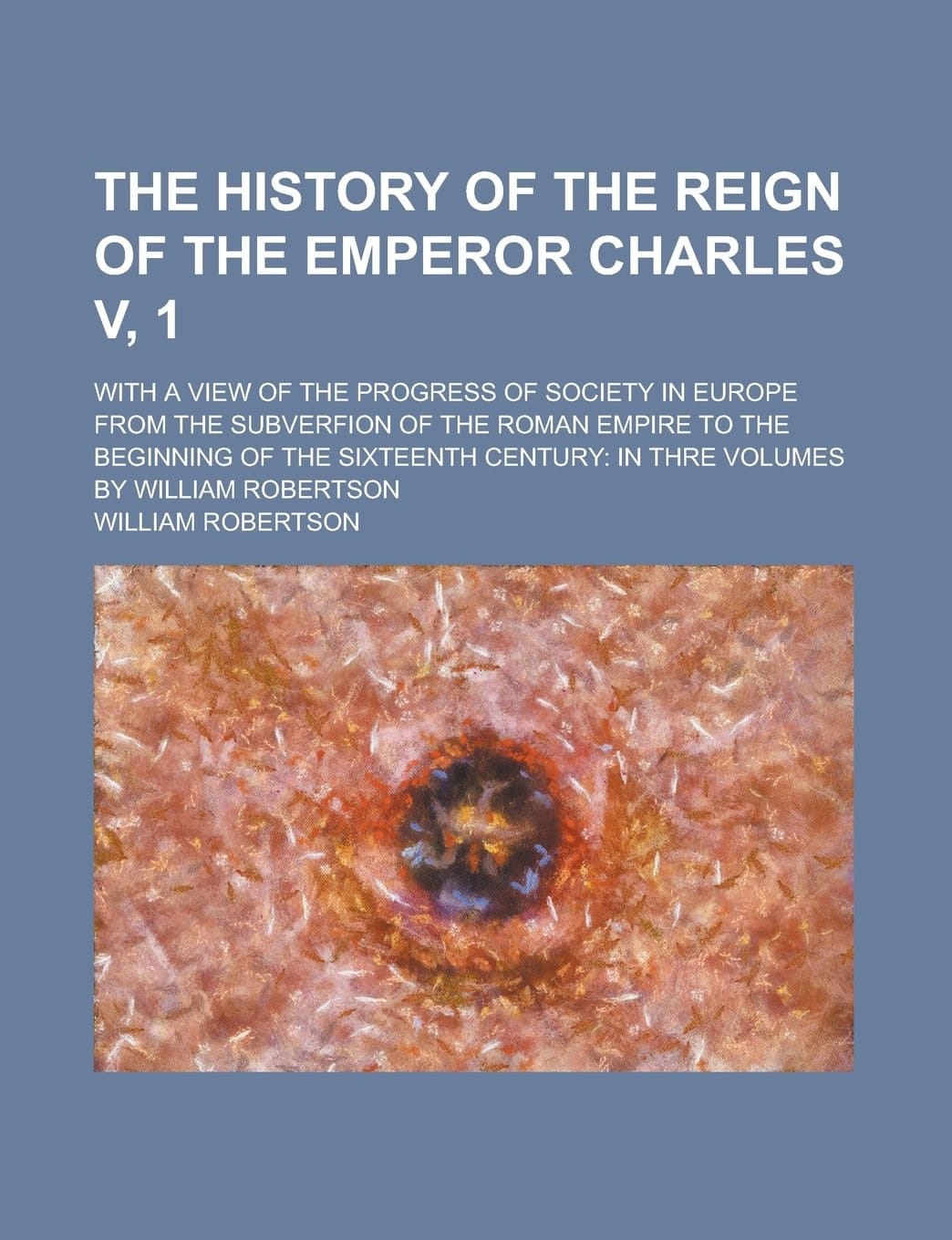The History of the Reign of the Emperor Charles V, 1; With a View of the Progress of Society in Europe from the Subverfion of the Roman Empire to the ... Century: in Thre Volumes by William Robertson