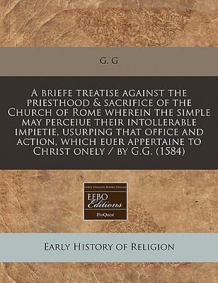 A briefe treatise against the priesthood & sacrifice of the Church of Rome wherein the simple may perceiue their intollerable impietie, usurping that ... appertaine to Christ onely / by G.G. (1584)