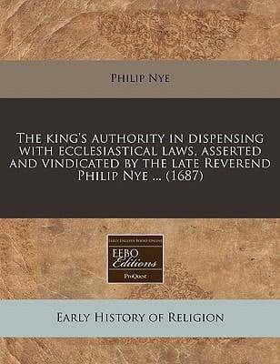 The king's authority in dispensing with ecclesiastical laws, asserted and vindicated by the late Reverend Philip Nye ... (1687)