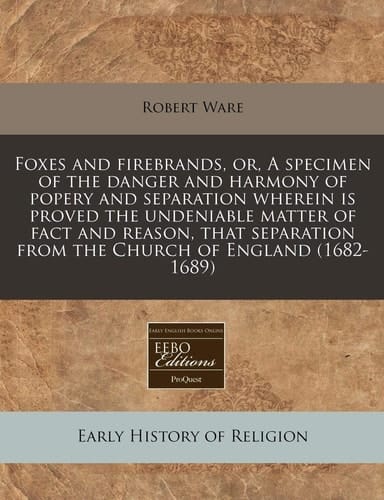 Foxes and firebrands, or, A specimen of the danger and harmony of popery and separation wherein is proved the undeniable matter of fact and reason, ... from the Church of England (1682-1689)