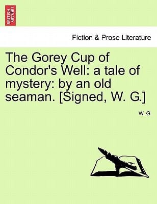 The Gorey Cup of Condor's Well: a tale of mystery: by an old seaman. [Signed, W. G.]
