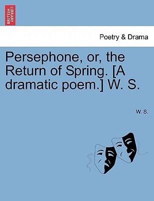 Persephone, or, the Return of Spring. [A dramatic poem.] W. S.